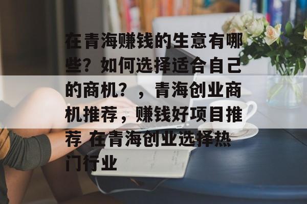 在青海赚钱的生意有哪些?如何选择适合自己的商机?,青海创业商机推荐,赚钱好项目推荐 在青海创业选择热门行业 在青海赚钱的生意有哪些?如何选择适合自己的商机?,青海创业商机推荐,赚钱好项目推荐 在青海创业选择热门行业