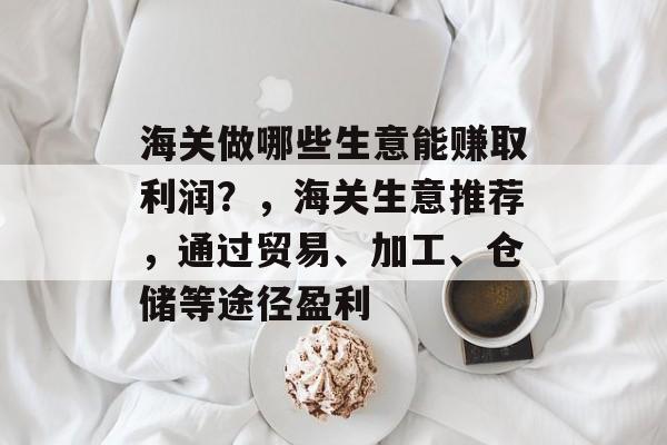 海关做哪些生意能赚取利润?,海关生意推荐,通过贸易、加工、仓储等途径盈利 海关做哪些生意能赚取利润?,海关生意推荐,通过贸易、加工、仓储等途径盈利