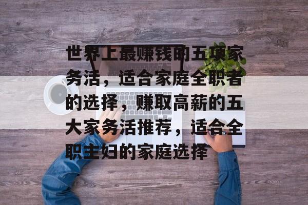 世界上最赚钱的五项家务活,适合家庭全职者的选择,赚取高薪的五大家务活推荐,适合全职主妇的家庭选择 世界上最赚钱的五项家务活,适合家庭全职者的选择,赚取高薪的五大家务活推荐,适合全职主妇的家庭选择