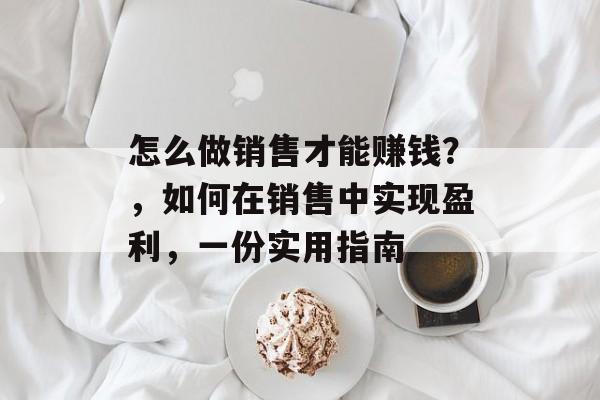 怎么做销售才能赚钱?,如何在销售中实现盈利,一份实用指南 怎么做销售才能赚钱?,如何在销售中实现盈利,一份实用指南