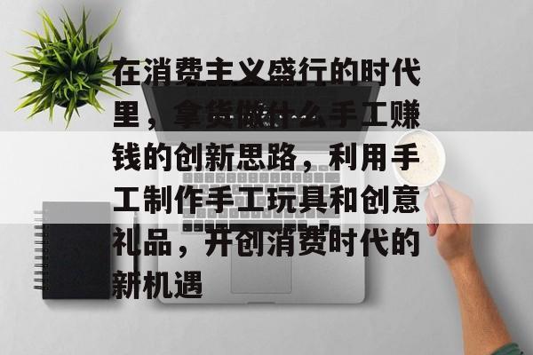 在消费主义盛行的时代里,拿货做什么手工赚钱的创新思路,利用手工制作手工玩具和创意礼品,开创消费时代的新机遇 在消费主义盛行的时代里,拿货做什么手工赚钱的创新思路,利用手工制作手工玩具和创意礼品,开创消费时代的新机遇