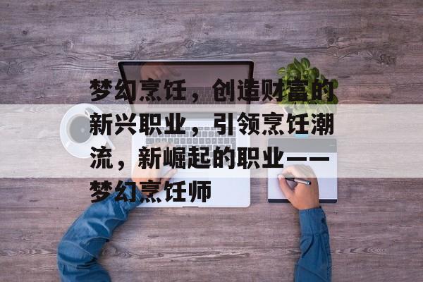 梦幻烹饪,创造财富的新兴职业,引领烹饪潮流,新崛起的职业——梦幻烹饪师 梦幻烹饪,创造财富的新兴职业,引领烹饪潮流,新崛起的职业——梦幻烹饪师