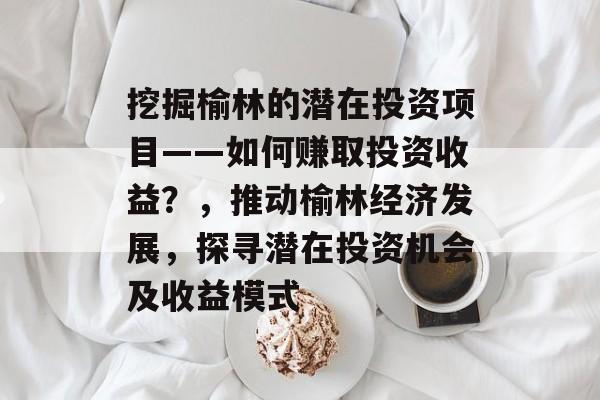 挖掘榆林的潜在投资项目——如何赚取投资收益?,推动榆林经济发展,探寻潜在投资机会及收益模式 挖掘榆林的潜在投资项目——如何赚取投资收益?,推动榆林经济发展,探寻潜在投资机会及收益模式