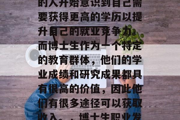 在当今社会,越来越多的人开始意识到自己需要获得更高的学历以提升自己的就业竞争力。而博士生作为一个特定的教育群体,他们的学业成绩和研究成果都具有很高的价值,因此他们有很多途径可以获取收入。,博士生职业发展,收入来源与出路 在当今社会,越来越多的人开始意识到自己需要获得更高的学历以提升自己的就业竞争力。而博士生作为一个特定的教育群体,他们的学业成绩和研究成果都具有很高的价值,因此他们有很多途径可以获取收入。,博士生职业发展,收入来源与出路