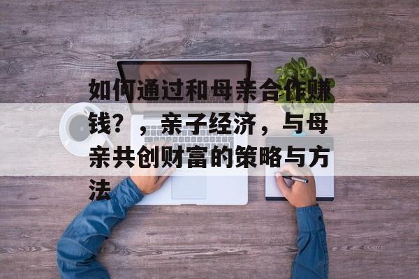 如何通过和母亲合作赚钱？，亲子经济，与母亲共创财富的策略与方法