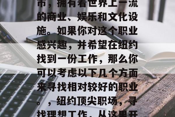 纽约是一个繁华的大都市,拥有着世界上一流的商业、娱乐和文化设施。如果你对这个职业感兴趣,并希望在纽约找到一份工作,那么你可以考虑以下几个方面来寻找相对较好的职业。,纽约顶尖职场,寻找理想工作,从这里开始 纽约是一个繁华的大都市,拥有着世界上一流的商业、娱乐和文化设施。如果你对这个职业感兴趣,并希望在纽约找到一份工作,那么你可以考虑以下几个方面来寻找相对较好的职业。,纽约顶尖职场,寻找理想工作,从这里开始