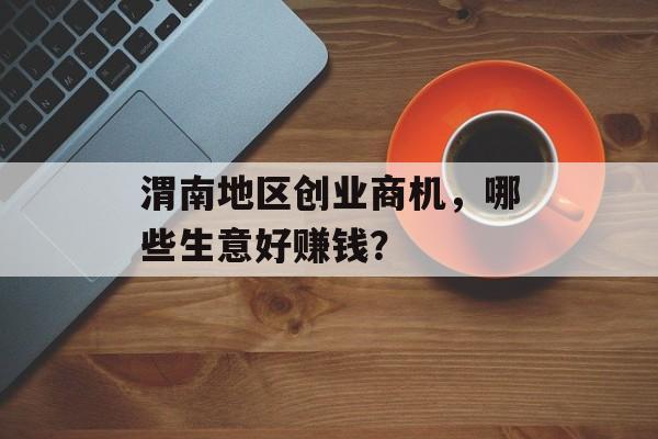 渭南地区创业商机,哪些生意好赚钱? 渭南地区创业商机,哪些生意好赚钱?