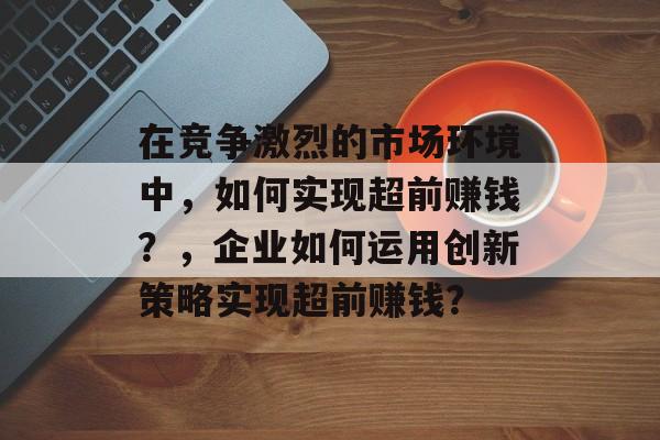 在竞争激烈的市场环境中,如何实现超前赚钱?,企业如何运用创新策略实现超前赚钱? 在竞争激烈的市场环境中,如何实现超前赚钱?,企业如何运用创新策略实现超前赚钱?