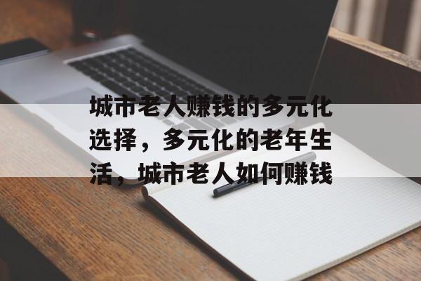 城市老人赚钱的多元化选择,多元化的老年生活,城市老人如何赚钱 城市老人赚钱的多元化选择,多元化的老年生活,城市老人如何赚钱