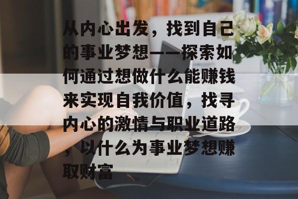 从内心出发,找到自己的事业梦想——探索如何通过想做什么能赚钱来实现自我价值,找寻内心的激情与职业道路,以什么为事业梦想赚取财富 从内心出发,找到自己的事业梦想——探索如何通过想做什么能赚钱来实现自我价值,找寻内心的激情与职业道路,以什么为事业梦想赚取财富