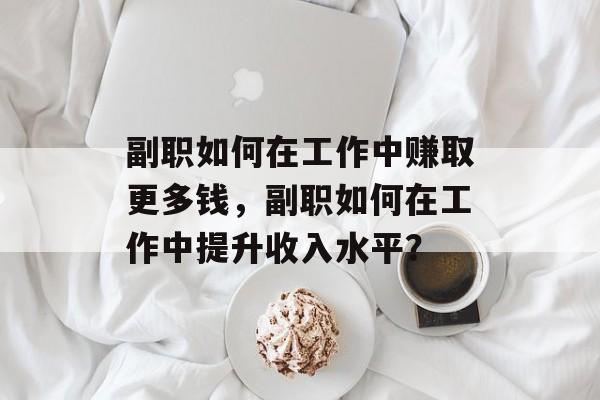 副职如何在工作中赚取更多钱,副职如何在工作中提升收入水平? 副职如何在工作中赚取更多钱,副职如何在工作中提升收入水平?