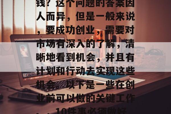 创业之前要做好什么赚钱?这个问题的答案因人而异,但是一般来说,要成功创业,需要对市场有深入的了解,清晰地看到机会,并且有计划和行动去实现这些机会。以下是一些在创业前可以做的关键工作。,10件事必须做好才能创业成功 创业之前要做好什么赚钱?这个问题的答案因人而异,但是一般来说,要成功创业,需要对市场有深入的了解,清晰地看到机会,并且有计划和行动去实现这些机会。以下是一些在创业前可以做的关键工作。,10件事必须做好才能创业成功