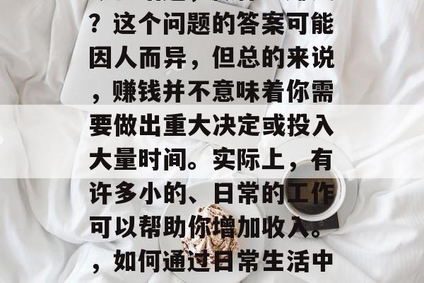 今日话题,做什么赚钱?这个问题的答案可能因人而异,但总的来说,赚钱并不意味着你需要做出重大决定或投入大量时间。实际上,有许多小的、日常的工作可以帮助你增加收入。,如何通过日常生活中的工作赚取额外收入 今日话题,做什么赚钱?这个问题的答案可能因人而异,但总的来说,赚钱并不意味着你需要做出重大决定或投入大量时间。实际上,有许多小的、日常的工作可以帮助你增加收入。,如何通过日常生活中的工作赚取额外收入