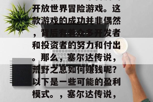 塞尔达传说,荒野之息是一款广受玩家喜爱的开放世界冒险游戏。这款游戏的成功并非偶然,背后有着众多开发者和投资者的努力和付出。那么,塞尔达传说,荒野之息如何赚钱呢?以下是一些可能的盈利模式。,塞尔达传说,荒野之息的盈利模式分析 塞尔达传说,荒野之息是一款广受玩家喜爱的开放世界冒险游戏。这款游戏的成功并非偶然,背后有着众多开发者和投资者的努力和付出。那么,塞尔达传说,荒野之息如何赚钱呢?以下是一些可能的盈利模式。,塞尔达传说,荒野之息的盈利模式分析