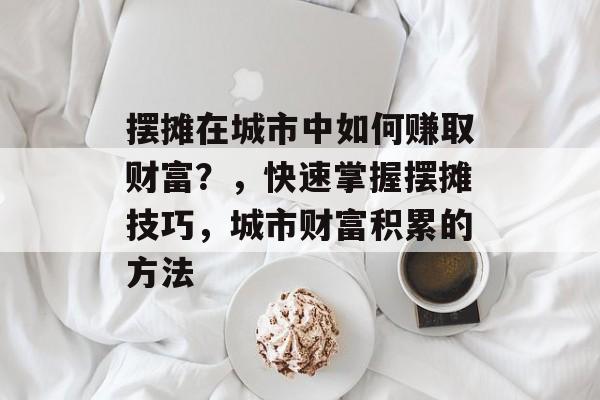 摆摊在城市中如何赚取财富?,快速掌握摆摊技巧,城市财富积累的方法 摆摊在城市中如何赚取财富?,快速掌握摆摊技巧,城市财富积累的方法