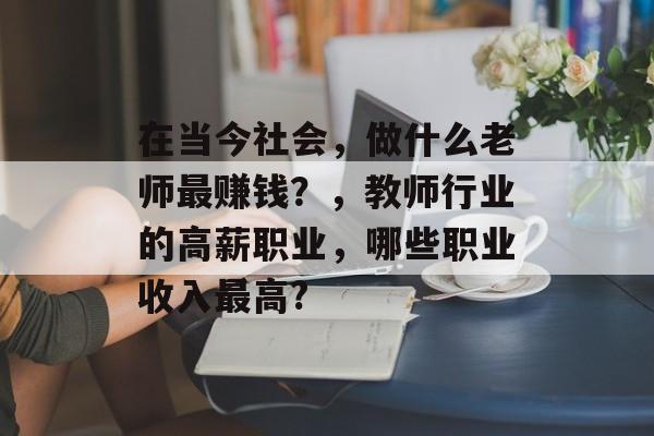 在当今社会,做什么老师最赚钱?,教师行业的高薪职业,哪些职业收入最高? 在当今社会,做什么老师最赚钱?,教师行业的高薪职业,哪些职业收入最高?