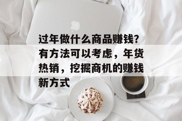 过年做什么商品赚钱?有方法可以考虑,年货热销,挖掘商机的赚钱新方式 过年做什么商品赚钱?有方法可以考虑,年货热销,挖掘商机的赚钱新方式