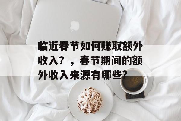 临近春节如何赚取额外收入?,春节期间的额外收入来源有哪些? 临近春节如何赚取额外收入?,春节期间的额外收入来源有哪些?