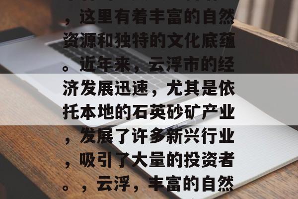 云浮是一个位于中国广东省的少数民族自治区,这里有着丰富的自然资源和独特的文化底蕴。近年来,云浮市的经济发展迅速,尤其是依托本地的石英砂矿产业,发展了许多新兴行业,吸引了大量的投资者。,云浮,丰富的自然资源与独特文化底蕴并存 云浮是一个位于中国广东省的少数民族自治区,这里有着丰富的自然资源和独特的文化底蕴。近年来,云浮市的经济发展迅速,尤其是依托本地的石英砂矿产业,发展了许多新兴行业,吸引了大量的投资者。,云浮,丰富的自然资源与独特文化底蕴并存