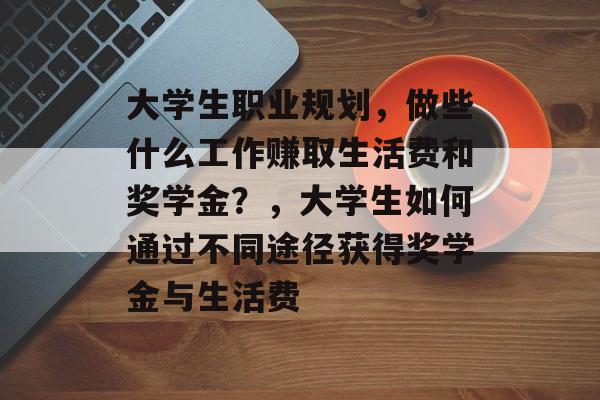 大学生职业规划,做些什么工作赚取生活费和奖学金?,大学生如何通过不同途径获得奖学金与生活费 大学生职业规划,做些什么工作赚取生活费和奖学金?,大学生如何通过不同途径获得奖学金与生活费