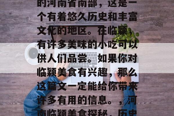 临颖这个地方位于中国的河南省南部,这是一个有着悠久历史和丰富文化的地区。在临颖,有许多美味的小吃可以供人们品尝。如果你对临颖美食有兴趣,那么这篇文一定能给你带来许多有用的信息。,河南临颖美食探秘,历史文化与美味小吃并存 临颖这个地方位于中国的河南省南部,这是一个有着悠久历史和丰富文化的地区。在临颖,有许多美味的小吃可以供人们品尝。如果你对临颖美食有兴趣,那么这篇文一定能给你带来许多有用的信息。,河南临颖美食探秘,历史文化与美味小吃并存