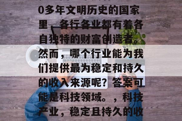 在中国这个拥有5000多年文明历史的国家里,各行各业都有着各自独特的财富创造者。然而,哪个行业能为我们提供最为稳定和持久的收入来源呢?答案可能是科技领域。,科技产业,稳定且持久的收入来源 在中国这个拥有5000多年文明历史的国家里,各行各业都有着各自独特的财富创造者。然而,哪个行业能为我们提供最为稳定和持久的收入来源呢?答案可能是科技领域。,科技产业,稳定且持久的收入来源