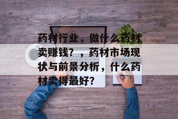 药材行业,做什么药材卖赚钱?,药材市场现状与前景分析,什么药材卖得最好? 药材行业,做什么药材卖赚钱?,药材市场现状与前景分析,什么药材卖得最好?