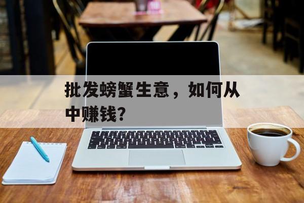 批发螃蟹生意,如何从中赚钱? 批发螃蟹生意,如何从中赚钱?
