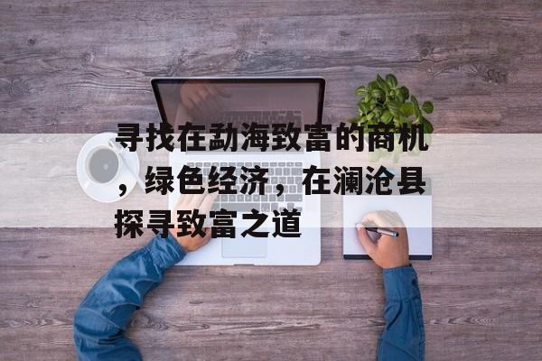 寻找在勐海致富的商机,绿色经济,在澜沧县探寻致富之道 寻找在勐海致富的商机,绿色经济,在澜沧县探寻致富之道