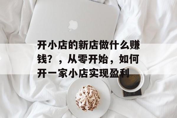 开小店的新店做什么赚钱?,从零开始,如何开一家小店实现盈利 开小店的新店做什么赚钱?,从零开始,如何开一家小店实现盈利