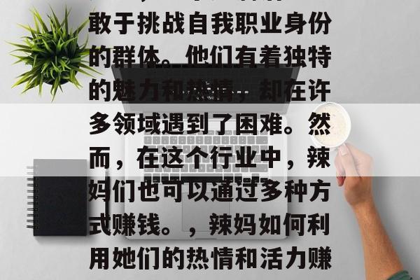 辣妈,一个充满活力、敢于挑战自我职业身份的群体。他们有着独特的魅力和热情,却在许多领域遇到了困难。然而,在这个行业中,辣妈们也可以通过多种方式赚钱。,辣妈如何利用她们的热情和活力赚取收入 辣妈,一个充满活力、敢于挑战自我职业身份的群体。他们有着独特的魅力和热情,却在许多领域遇到了困难。然而,在这个行业中,辣妈们也可以通过多种方式赚钱。,辣妈如何利用她们的热情和活力赚取收入
