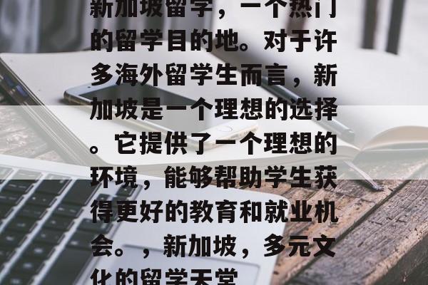 新加坡留学,一个热门的留学目的地。对于许多海外留学生而言,新加坡是一个理想的选择。它提供了一个理想的环境,能够帮助学生获得更好的教育和就业机会。,新加坡,多元文化的留学天堂 新加坡留学,一个热门的留学目的地。对于许多海外留学生而言,新加坡是一个理想的选择。它提供了一个理想的环境,能够帮助学生获得更好的教育和就业机会。,新加坡,多元文化的留学天堂