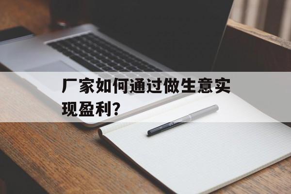 厂家如何通过做生意实现盈利? 厂家如何通过做生意实现盈利?