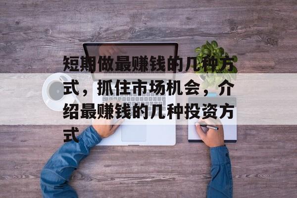 短期做最赚钱的几种方式,抓住市场机会,介绍最赚钱的几种投资方式 短期做最赚钱的几种方式,抓住市场机会,介绍最赚钱的几种投资方式