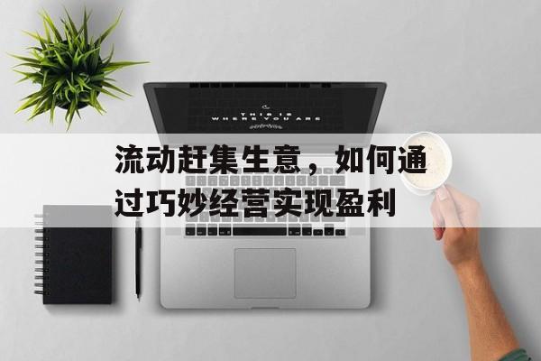 流动赶集生意,如何通过巧妙经营实现盈利 流动赶集生意,如何通过巧妙经营实现盈利