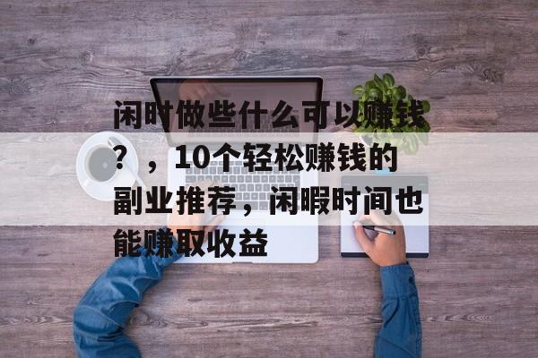 闲时做些什么可以赚钱?,10个轻松赚钱的副业推荐,闲暇时间也能赚取收益 闲时做些什么可以赚钱?,10个轻松赚钱的副业推荐,闲暇时间也能赚取收益