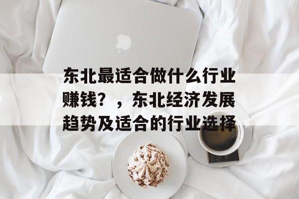 东北最适合做什么行业赚钱?,东北经济发展趋势及适合的行业选择 东北最适合做什么行业赚钱?,东北经济发展趋势及适合的行业选择