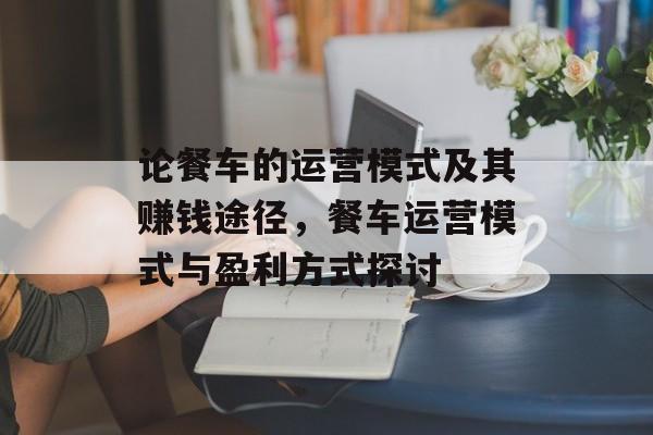 论餐车的运营模式及其赚钱途径,餐车运营模式与盈利方式探讨 论餐车的运营模式及其赚钱途径,餐车运营模式与盈利方式探讨