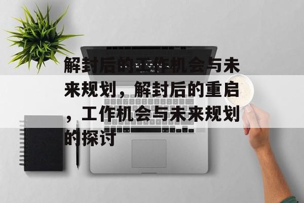 解封后的工作机会与未来规划,解封后的重启,工作机会与未来规划的探讨 解封后的工作机会与未来规划,解封后的重启,工作机会与未来规划的探讨