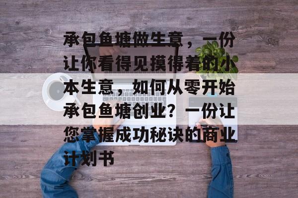 承包鱼塘做生意,一份让你看得见摸得着的小本生意,如何从零开始承包鱼塘创业?一份让您掌握成功秘诀的商业计划书 承包鱼塘做生意,一份让你看得见摸得着的小本生意,如何从零开始承包鱼塘创业?一份让您掌握成功秘诀的商业计划书