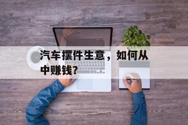 汽车摆件生意,如何从中赚钱? 汽车摆件生意,如何从中赚钱?
