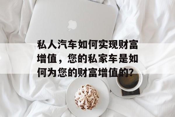 私人汽车如何实现财富增值,您的私家车是如何为您的财富增值的? 私人汽车如何实现财富增值,您的私家车是如何为您的财富增值的?