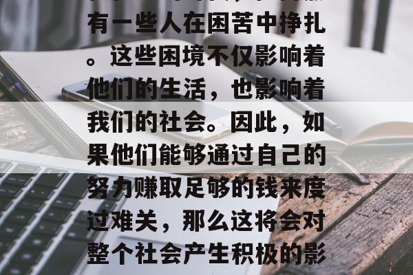 在现代社会中,虽然我们生活在一个充满繁荣和机遇的时代,但仍然有一些人在困苦中挣扎。这些困境不仅影响着他们的生活,也影响着我们的社会。因此,如果他们能够通过自己的努力赚取足够的钱来度过难关,那么这将会对整个社会产生积极的影响。,鼓励贫困家庭,改善生活质量和社会稳定 在现代社会中,虽然我们生活在一个充满繁荣和机遇的时代,但仍然有一些人在困苦中挣扎。这些困境不仅影响着他们的生活,也影响着我们的社会。因此,如果他们能够通过自己的努力赚取足够的钱来度过难关,那么这将会对整个社会产生积极的影响。,鼓励贫困家庭,改善生活质量和社会稳定