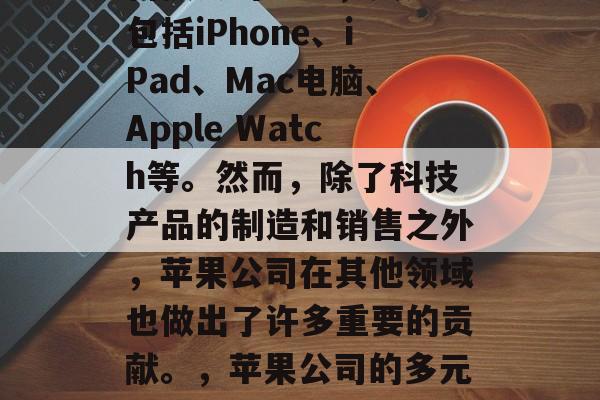 苹果行业是全球最大的科技公司之一,其产品包括iPhone、iPad、Mac电脑、Apple Watch等。然而,除了科技产品的制造和销售之外,苹果公司在其他领域也做出了许多重要的贡献。,苹果公司的多元化业务及其在全球范围内的影响力 苹果行业是全球最大的科技公司之一,其产品包括iPhone、iPad、Mac电脑、Apple Watch等。然而,除了科技产品的制造和销售之外,苹果公司在其他领域也做出了许多重要的贡献。,苹果公司的多元化业务及其在全球范围内的影响力