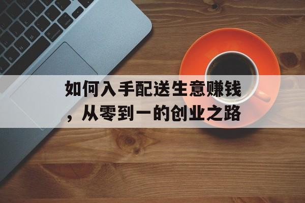 如何入手配送生意赚钱,从零到一的创业之路 如何入手配送生意赚钱,从零到一的创业之路