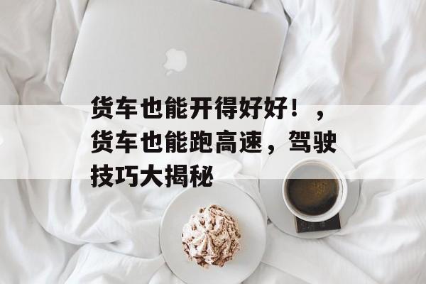 货车也能开得好好!,货车也能跑高速,驾驶技巧大揭秘 货车也能开得好好!,货车也能跑高速,驾驶技巧大揭秘