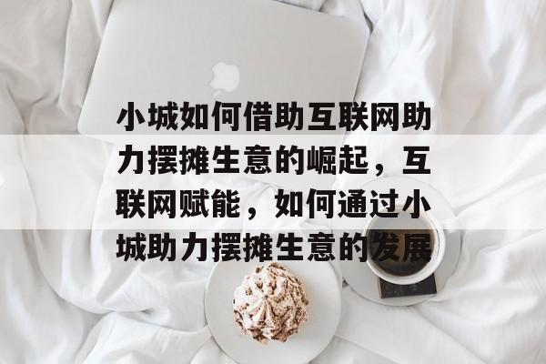 小城如何借助互联网助力摆摊生意的崛起,互联网赋能,如何通过小城助力摆摊生意的发展 小城如何借助互联网助力摆摊生意的崛起,互联网赋能,如何通过小城助力摆摊生意的发展