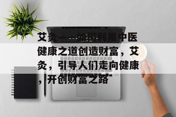艾灸——如何利用中医健康之道创造财富,艾灸,引导人们走向健康,开创财富之路 艾灸——如何利用中医健康之道创造财富,艾灸,引导人们走向健康,开创财富之路