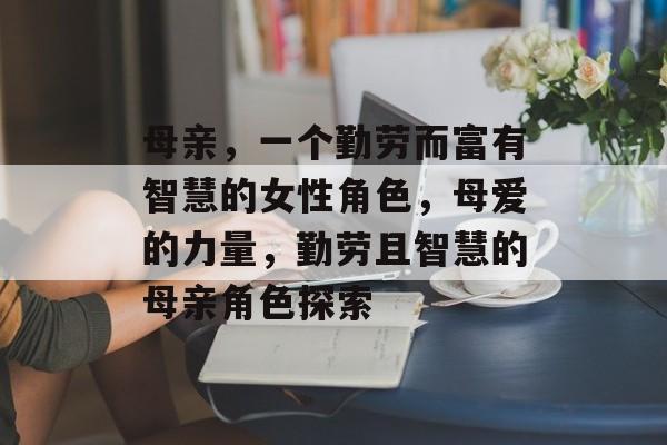 母亲,一个勤劳而富有智慧的女性角色,母爱的力量,勤劳且智慧的母亲角色探索 母亲,一个勤劳而富有智慧的女性角色,母爱的力量,勤劳且智慧的母亲角色探索