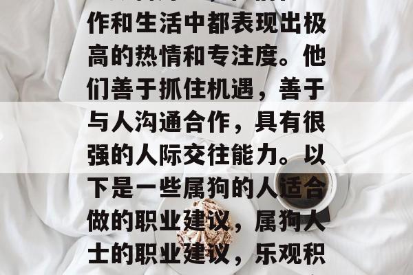 属狗的人天生乐观积极、勤奋好学,他们在工作和生活中都表现出极高的热情和专注度。他们善于抓住机遇,善于与人沟通合作,具有很强的人际交往能力。以下是一些属狗的人适合做的职业建议,属狗人士的职业建议,乐观积极,勤奋好学,具有高度的交际能力 属狗的人天生乐观积极、勤奋好学,他们在工作和生活中都表现出极高的热情和专注度。他们善于抓住机遇,善于与人沟通合作,具有很强的人际交往能力。以下是一些属狗的人适合做的职业建议,属狗人士的职业建议,乐观积极,勤奋好学,具有高度的交际能力